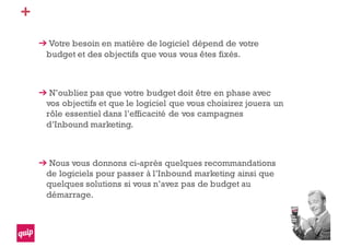 +
Votre besoin en matière de logiciel dépend de votre
budget et des objectifs que vous vous êtes fixés.
N’oubliez pas que votre budget doit être en phase avec
vos objectifs et que le logiciel que vous choisirez jouera un
rôle essentiel dans l’efficacité de vos campagnes
d’Inbound marketing.
Nous vous donnons ci-après quelques recommandations
de logiciels pour passer à l’Inbound marketing ainsi que
quelques solutions si vous n’avez pas de budget au
démarrage.
 
