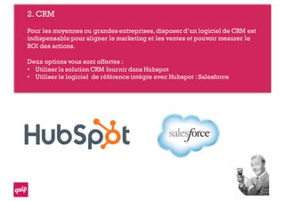 2.CRM
Pour les moyennes ou grandes entreprises,disposer d’un logiciel de CRM est
indispensable pour aligner le marketing et les ventes et pouvoir mesurer le
ROI des actions.
Deux options vous sont offertes :
• Utiliser la solution CRM fournir dans Hubspot
• Utiliser le logiciel de référence intégre avec Hubspot :Salesforce
 