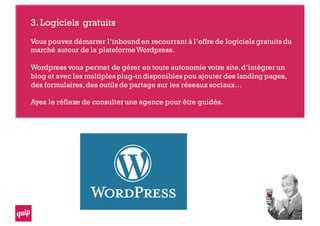 3.Logiciels gratuits
Vous pouvez démarrer l’inbound en recourrant à l’offre de logiciels gratuits du
marché autour de la plateformeWordpress.
Wordpress vous permet de gérer en toute autonomie votre site,d’intégrer un
blog et avec les multiples plug-in disponibles pou ajouter des landing pages,
des formulaires,des outils de partage sur les réseaux sociaux…
Ayez le réflexe de consulter une agence pour être guidés.
 