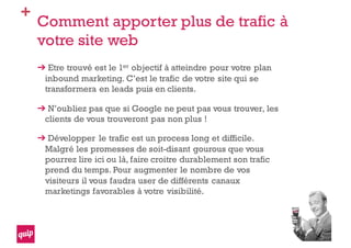 +
Comment apporter plus de trafic à
votre site web
Etre trouvé est le 1er objectif à atteindre pour votre plan
inbound marketing. C’est le trafic de votre site qui se
transformera en leads puis en clients.
N’oubliez pas que si Google ne peut pas vous trouver, les
clients de vous trouveront pas non plus !
Développer le trafic est un process long et difficile.
Malgré les promesses de soit-disant gourous que vous
pourrez lire ici ou là, faire croitre durablement son trafic
prend du temps. Pour augmenter le nombre de vos
visiteurs il vous faudra user de différents canaux
marketings favorables à votre visibilité.
 