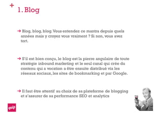 +
1. Blog
Blog, blog, blog.Vous entendez ce mantra depuis quels
années mais y croyez vous vraiment ? Si non, vous avez
tort.
S’il est bien conçu, le blog est la pierre angulaire de toute
stratégie inbound marketing et le seul canal qui crée du
contenu qui a vocation a être ensuite distribué via les
réseaux sociaux,les sites de bookmarking et par Google.
Il faut être attentif au choix de sa plateforme de blogging
et s’assurer de sa performance SEO et analytics
 