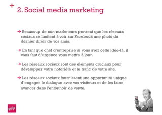 +
2. Social media marketing
Beaucoup de non-marketeurs pensent que les réseaux
sociaux se limitent à voir sur Facebook une photo du
dernier diner de vos amis.
En tant que chef d’entreprise si vous avez cette idée-là, il
vous faut d’urgence vous mettre à jour.
Les réseaux sociaux sont des éléments cruciaux pour
développer votre notoriété et le trafic de votre site.
Les réseaux sociaux fournissent une opportunité unique
d’engager le dialogue avec vos visiteurs et de les faire
avancer dans l’entonnoir de vente.
 