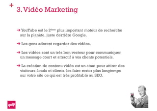 +
3.Vidéo Marketing
YouTube est le 2ème plus important moteur de recherche
sur la planète, juste derrière Google.
Les gens adorent regarder des vidéos.
Les vidéos sont un très bon vecteur pour communiquer
un message court et attractif à vos clients potentiels.
La création de contenu vidéo est un atout pour attirer des
visiteurs, leads et clients, les faire rester plus longtemps
sur votre site ce qui est très profitable au SEO.
 