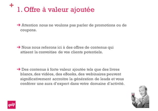 +
1. Offre à valeur ajoutée
Attention nous ne voulons pas parler de promotions ou de
coupons.
Nous nous referons ici à des offres de contenus qui
attisent la convoitise de vos clients potentiels.
Des contenus à forte valeur ajoutée tels que des livres
blancs,des vidéos, des eBooks, des webinaires peuvent
significativement accroitre la génération de leads et vous
conférer une aura d’expert dans votre domaine d’activité.
 