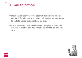 +
2. Call to action
Maintenant que vous avez produit des offres à valeur
ajoutée, il faut inciter vos visiteurs à y accéder au travers
de calls to action qui appellent au clic.
Recourez à des calls to actions graphiques et attractifs,
faciles à identifier qui deviennent de véritables usines à
clics.
 