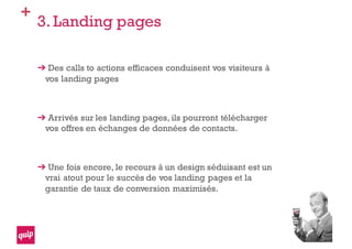 +
3. Landing pages
Des calls to actions efficaces conduisent vos visiteurs à
vos landing pages
Arrivés sur les landing pages, ils pourront télécharger
vos offres en échanges de données de contacts.
Une fois encore, le recours à un design séduisant est un
vrai atout pour le succès de vos landing pages et la
garantie de taux de conversion maximisés.
 