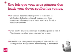 +
Une fois que vous avez générer des
leads vous devez sceller les ventes.
En utilisant des méthodes éprouvées telles que la
génération de leads ou l’email, vous pouvez faire
progresser efficacement vos leads au travers de votre
entonnoir de vente.
C’est à cette étape que l’équipe marketing passe le relai à
l’équipe commerciale pour conclure les ventes.
C’est lors de cette phase critique qu’il faut avoir bâti un
solide process d’alignement du marketing et des ventes.
 
