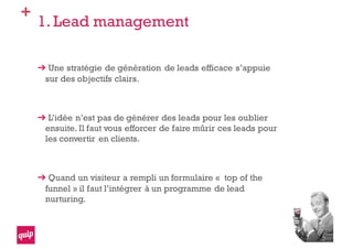 +
1. Lead management
Une stratégie de génération de leads efficace s’appuie
sur des objectifs clairs.
L’idée n’est pas de générer des leads pour les oublier
ensuite. Il faut vous efforcer de faire mûrir ces leads pour
les convertir en clients.
Quand un visiteur a rempli un formulaire « top of the
funnel » il faut l’intégrer à un programme de lead
nurturing.
 