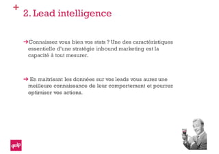 +
2. Lead intelligence
Connaissez vous bien vos stats ? Une des caractéristiques
essentielle d’une stratégie inbound marketing est la
capacité à tout mesurer.
En maitrisant les données sur vos leads vous aurez une
meilleure connaissance de leur comportement et pourrez
optimiser vos actions.
 