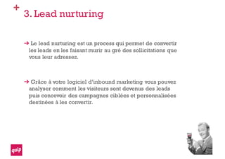 +
3. Lead nurturing
Le lead nurturing est un process qui permet de convertir
les leads en les faisant murir au gré des sollicitations que
vous leur adressez.
Grâce à votre logiciel d’inbound marketing vous pouvez
analyser comment les visiteurs sont devenus des leads
puis concevoir des campagnes ciblées et personnalisées
destinées à les convertir.
 
