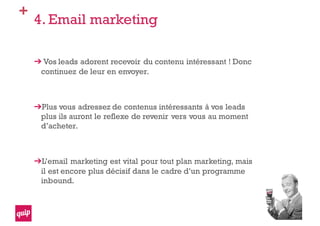 +
4. Email marketing
Vos leads adorent recevoir du contenu intéressant ! Donc
continuez de leur en envoyer.
Plus vous adressez de contenus intéressants à vos leads
plus ils auront le reflexe de revenir vers vous au moment
d’acheter.
L’email marketing est vital pour tout plan marketing, mais
il est encore plus décisif dans le cadre d’un programme
inbound.
 