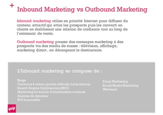 + Inbound Marketing vs Outbound Marketing
Inbound marketing utilise en priorité Internet pour diffuser du
contenu attractif qui attire les prospects puis les converti en
clients en établissant une relation de confiance tout au long de
l’entonnoir de vente.
Outbound marketing pousse des messages marketing à des
prospects via des media de masse : télévision, affichage,
marketing direct.. en dérangeant le destinataire.
L’Inbound marketing se compose de :
Blogs
Contenus à valeur ajoutée (eBooks,Livre blancs)
Search Engine Optimization(SEO)
Marketing en boucle d’amélioration continue
Analyse de données
ROI mesurable
Email Marketing
Social Media Marketing
Webinars
 