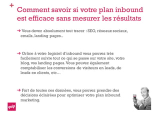 +
Comment savoir si votre plan inbound
est efficace sans mesurer les résultats
Vous devez absolument tout tracer : SEO, réseaux sociaux,
emails, landing pages..
Grâce à votre logiciel d’inbound vous pouvez très
facilement suivre tout ce qui se passe sur votre site, votre
blog, vos landing pages.Vous pouvez également
comptabiliser les conversions de visiteurs en leads, de
leads en clients, etc…
Fort de toutes ces données, vous pouvez prendre des
décisions éclairées pour optimiser votre plan inbound
marketing.
 