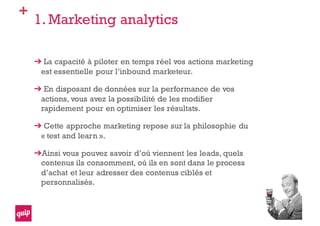 +
1. Marketing analytics
La capacité à piloter en temps réel vos actions marketing
est essentielle pour l’inbound marketeur.
En disposant de données sur la performance de vos
actions, vous avez la possibilité de les modifier
rapidement pour en optimiser les résultats.
Cette approche marketing repose sur la philosophie du
« test and learn ».
Ainsi vous pouvez savoir d’où viennent les leads, quels
contenus ils consomment, où ils en sont dans le process
d’achat et leur adresser des contenus ciblés et
personnalisés.
 