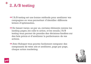 +
2. A/B testing
l’A/B testing est une bonne méthode pour améliorer vos
campagnes en vous permettant d’identifier différents
leviers d’optimisation.
En faisant varier, un par un, certains éléments comme les
landing pages,les calls to action, et les emails, l’A/B
testing vous permet de prendre des décisions fondées sur
des faits précis et d’améliorer la performance de vos
actions.
Avec Hubspot vous pouvez facilement comparer des
composants de votre site et améliorer, page par page,
chaque action marketing.
 