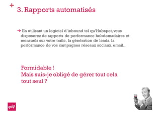 +
3. Rapports automatisés
En utilisant un logiciel d’inbound tel qu’Hubspot,vous
disposerez de rapports de performance hebdomadaires et
mensuels sur votre trafic, la génération de leads, la
performance de vos campagnes réseaux sociaux,email..
Formidable !
Mais suis-je obligé de gérer tout cela
tout seul ?
 