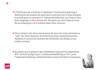 +
« Plutôt que de s’échiner à employer l’outbound marketing à
destination de masses de gens qui ne pensent qu’à vous bloquer,
je plaide pour le recours à l“inbound marketing” par lequel vous
vous employez à être trouvé par des gens qui sont déjà en train
de se renseigner ou d’acheter dans votre secteur.
Pour réussir cela vous avez besoin de faire de votre site web un
“hub” de votre domaine d’activité qui attire naturellement les
visiteurs à travers les moteurs de recherche,les blogs,et les
media sociaux.
Je pense que la plupart des marketeurs aujourd’hui dépensent
90% de leur budget pour l’outbound marketing et 10% pour
l’inbound marketing, ils feraient bien mieux de faire le contraire.
 
