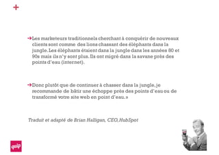 +
Les marketeurs traditionnels cherchant à conquérir de nouveaux
clients sont comme des lions chassant des éléphants dans la
jungle.Les éléphants étaient dans la jungle dans les années 80 et
90s mais ils n’y sont plus.Ils ont migré dans la savane près des
points d’eau (internet).
Donc plutôt que de continuer à chasser dans la jungle,je
recommande de bâtir une échoppe près des points d’eau ou de
transformé votre site web en point d’eau.»
Traduit et adapté de Brian Halligan, CEO,HubSpot
 