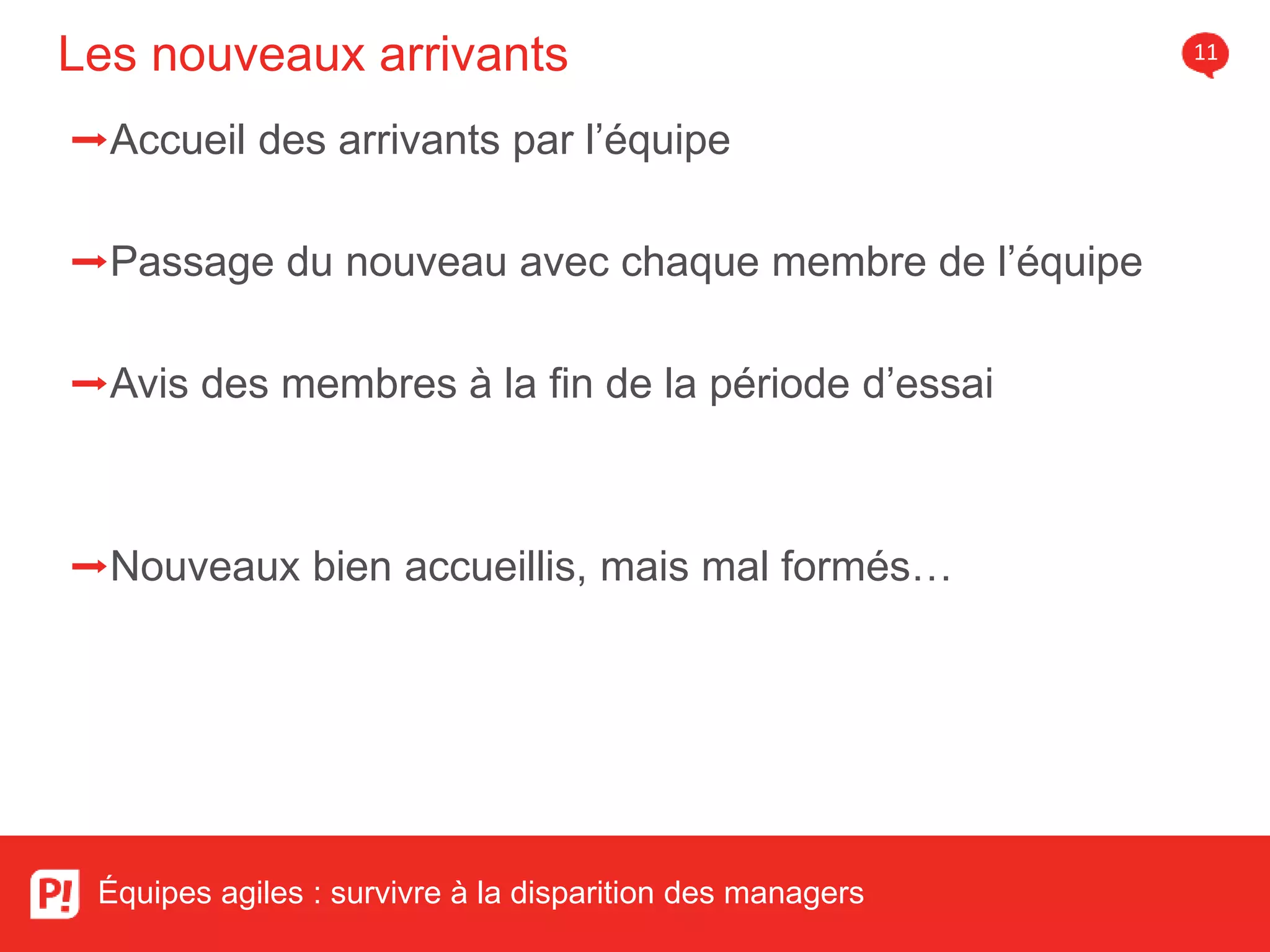 Les nouveaux arrivants 11
Équipes agiles : survivre à la disparition des managers
➡Accueil des arrivants par l’équipe
➡Passage du nouveau avec chaque membre de l’équipe
➡Avis des membres à la fin de la période d’essai
➡Nouveaux bien accueillis, mais mal formés…