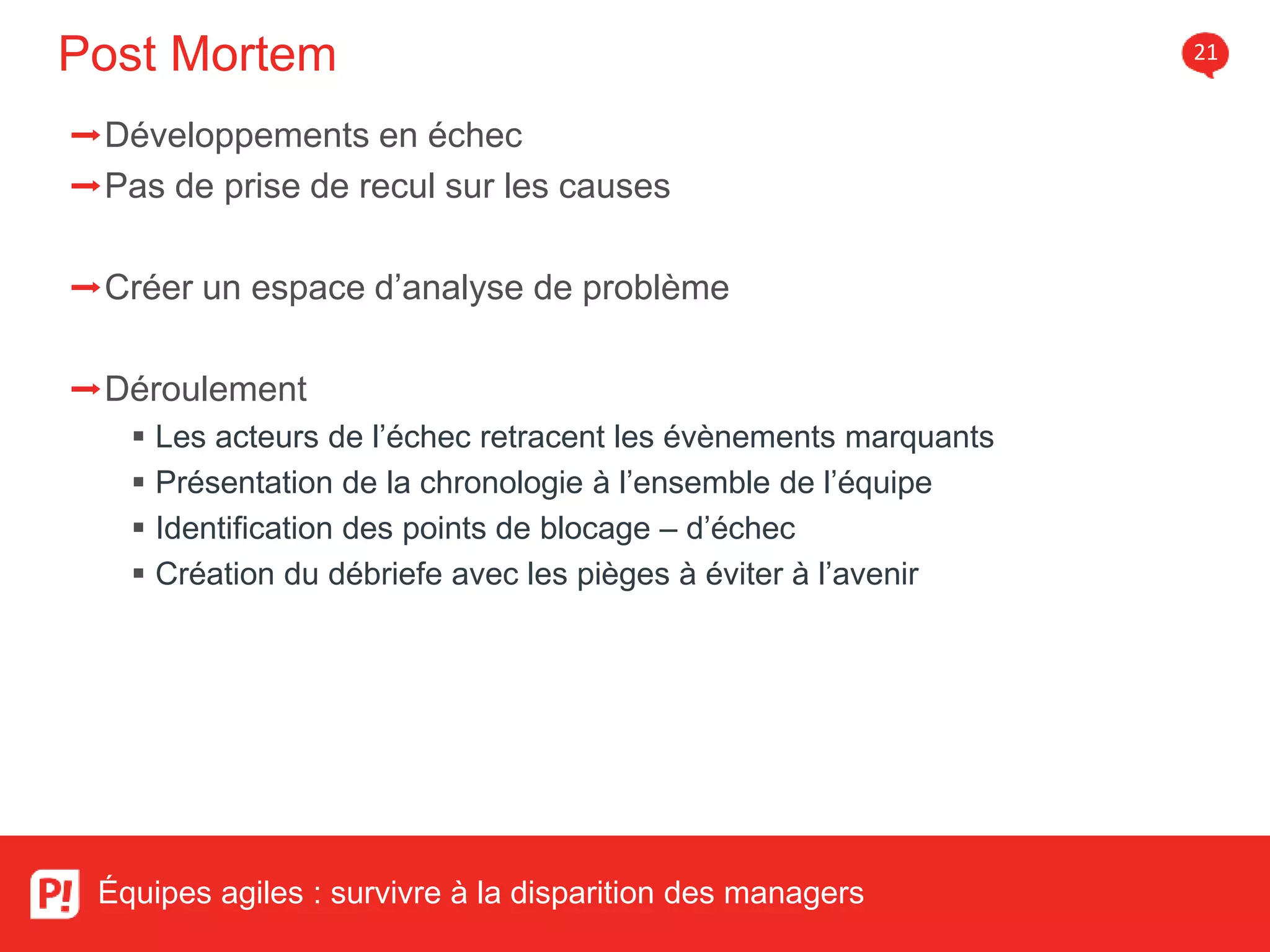 Post Mortem 21
Équipes agiles : survivre à la disparition des managers
➡Développements en échec
➡Pas de prise de recul sur les causes
➡Créer un espace d’analyse de problème
➡Déroulement
Les acteurs de l’échec retracent les évènements marquants
Présentation de la chronologie à l’ensemble de l’équipe
Identification des points de blocage – d’échec
Création du débriefe avec les pièges à éviter à l’avenir