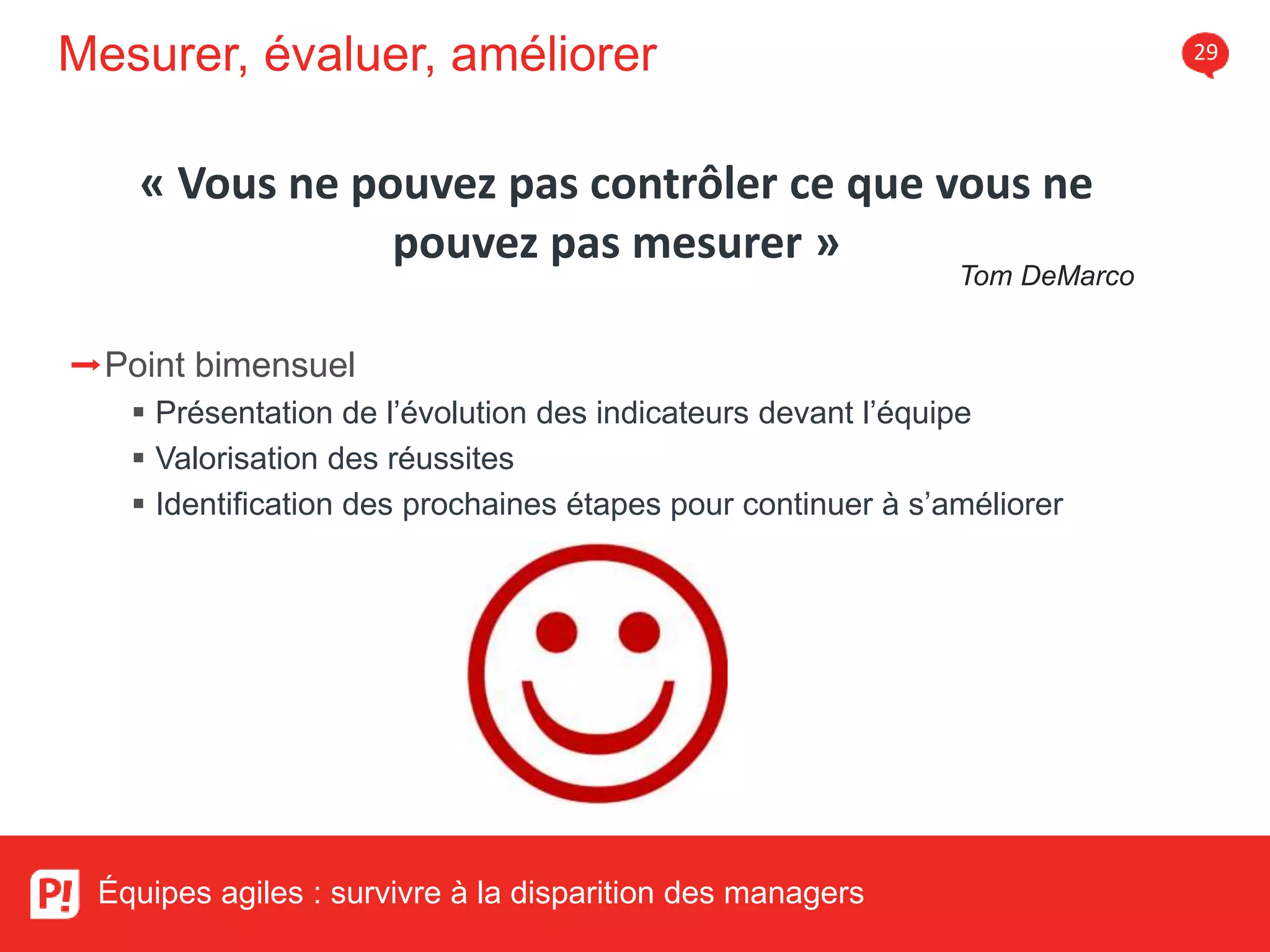 Mesurer, évaluer, améliorer 29
Équipes agiles : survivre à la disparition des managers
➡Point bimensuel
Présentation de l’évolution des indicateurs devant l’équipe
Valorisation des réussites
Identification des prochaines étapes pour continuer à s’améliorer
« Vous ne pouvez pas contrôler ce que vous ne
pouvez pas mesurer »
Tom DeMarco