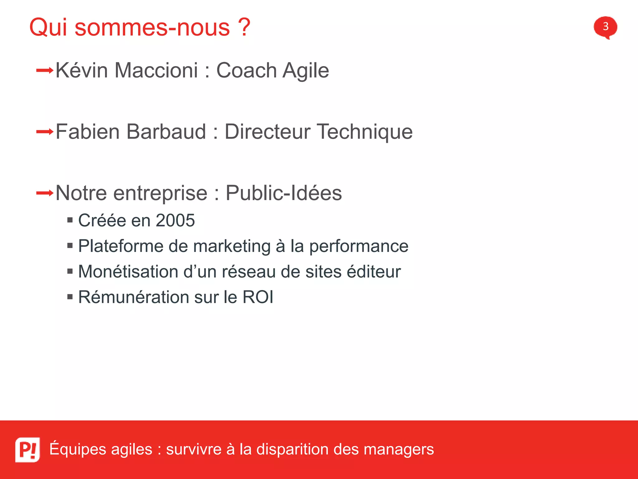 Qui sommes-nous ? 3
Équipes agiles : survivre à la disparition des managers
➡Kévin Maccioni : Coach Agile
➡Fabien Barbaud : Directeur Technique
➡Notre entreprise : Public-Idées
Créée en 2005
Plateforme de marketing à la performance
Monétisation d’un réseau de sites éditeur
Rémunération sur le ROI