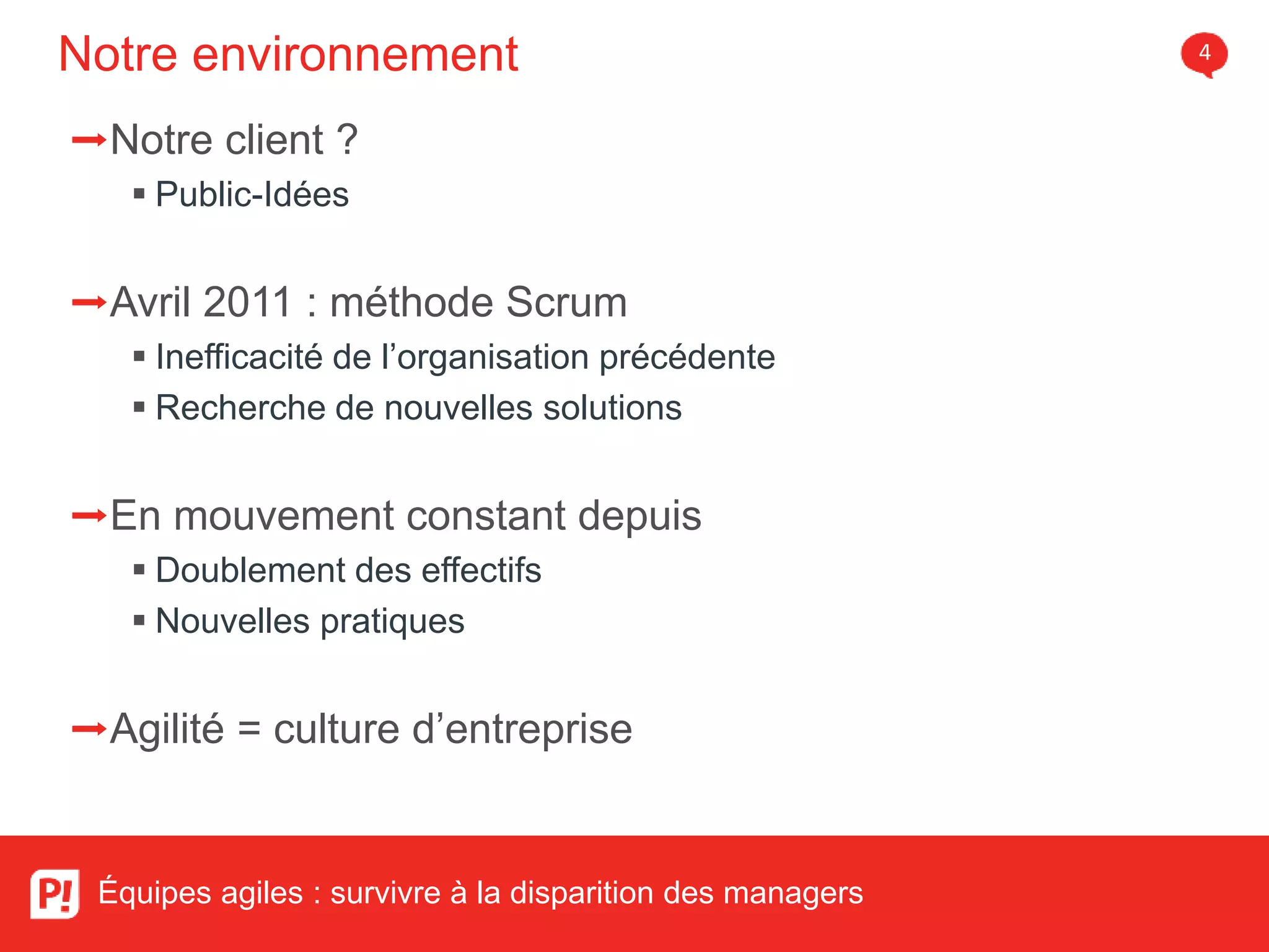 Notre environnement 4
Équipes agiles : survivre à la disparition des managers
➡Notre client ?
Public-Idées
➡Avril 2011 : méthode Scrum
Inefficacité de l’organisation précédente
Recherche de nouvelles solutions
➡En mouvement constant depuis
Doublement des effectifs
Nouvelles pratiques
➡Agilité = culture d’entreprise