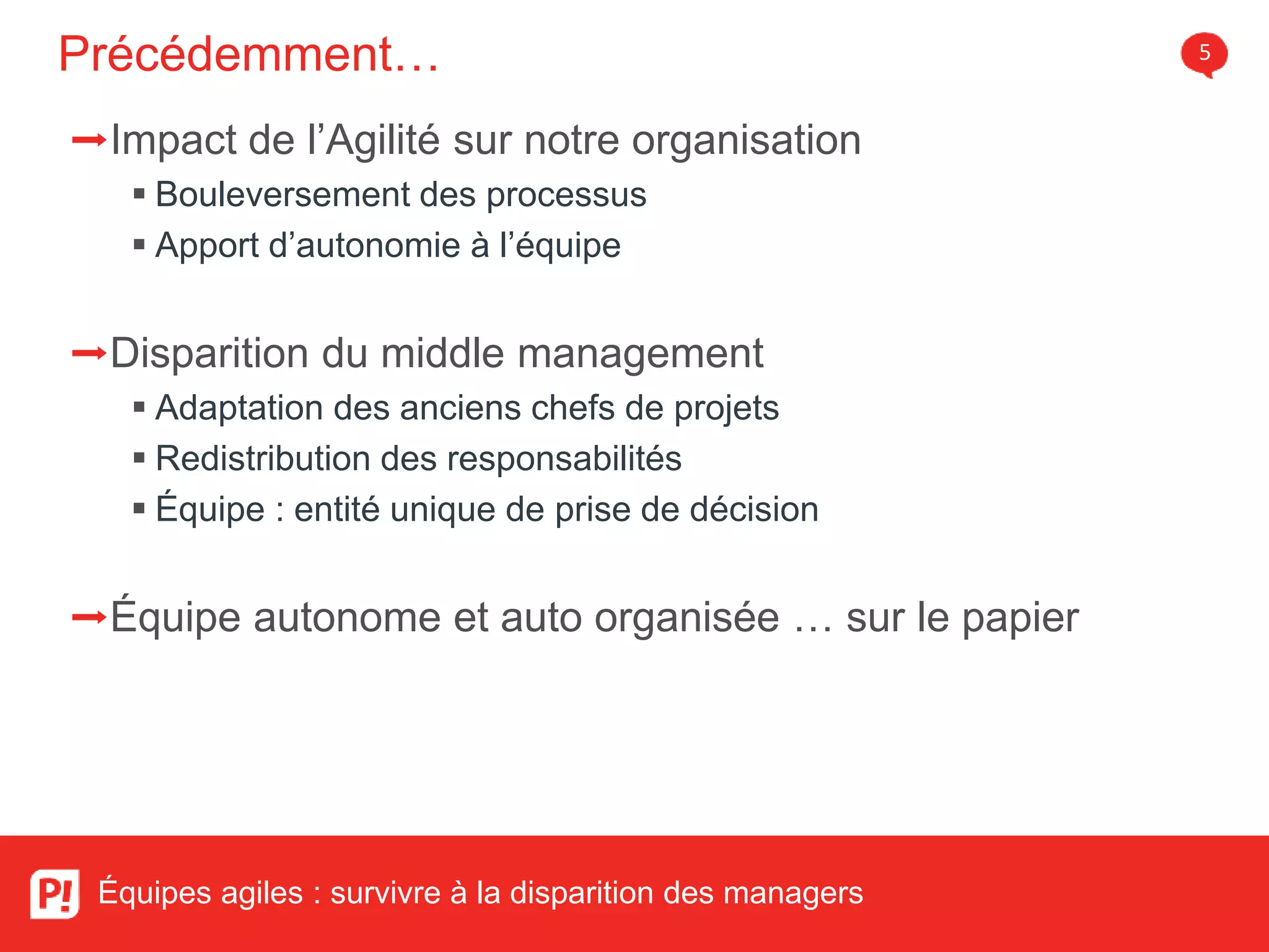 Précédemment… 5
Équipes agiles : survivre à la disparition des managers
➡Impact de l’Agilité sur notre organisation
Bouleversement des processus
Apport d’autonomie à l’équipe
➡Disparition du middle management
Adaptation des anciens chefs de projets
Redistribution des responsabilités
Équipe : entité unique de prise de décision
➡Équipe autonome et auto organisée … sur le papier