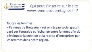 Qui peut s’inscrire sur le site
www.femmesdebretagnes.fr ?
Toutes les femmes !
« Femmes de Bretagne » est un réseau social gratuit
basé sur l’entraide et l’échange entre femmes afin de
développer la création et la reprise d’entreprises par
les femmes dans notre région.
 