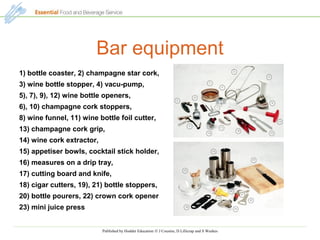 Published by Hodder Education © J Cousins, D Lillicrap and S Weekes
Bar equipment
1) bottle coaster, 2) champagne star cork,
3) wine bottle stopper, 4) vacu-pump,
5), 7), 9), 12) wine bottle openers,
6), 10) champagne cork stoppers,
8) wine funnel, 11) wine bottle foil cutter,
13) champagne cork grip,
14) wine cork extractor,
15) appetiser bowls, cocktail stick holder,
16) measures on a drip tray,
17) cutting board and knife,
18) cigar cutters, 19), 21) bottle stoppers,
20) bottle pourers, 22) crown cork opener
23) mini juice press
 