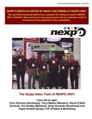 QUIPP Newsletter NEXPO Edition - April 2007




QUIPP’S BOOTH IS VISITED BY MANY CUSTOMERS AT NEXPO 2007!
 We would like to sincerely thank all our customers for visiting our booth at NEXPO
2007 in Orlando! Since we have so many great pictures with our customers, some of
                the pictures will be published in future newsletters.




            The Quipp Sales Team at NEXPO 2007!
                        From left to right:
 Terry Connors (Northeast), Terry Mason (Western), David O’Neill
 (Central), Tim Dudley (Midwest), Greg Verstrate (Southeast) and
         Angel Arrabal (Quipp’s VP of Sales & Marketing)