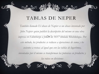 TABLAS DE NEPER 
También llamado El ábaco de Napier es un ábaco inventado por 
John Napier quien publicó la descripción del mismo en una obra 
impresa en Edimburgo a finales de 1617 titulada Rhabdologia. Por 
este método, los productos se reducen a operaciones de suma y los 
cocientes a restas; al igual que con las tablas de logaritmos, 
inventadas por él mismo se transforman las potencias en productos y 
las raíces en divisiones 
 