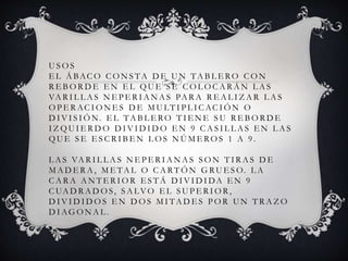 USOS 
EL ÁBACO CONS TA DE UN TAB L ERO CON 
R EBORDE EN EL QUE S E COLOCARÁN LAS 
VAR I L LAS NEPER IANAS PARA R EAL I ZAR LAS 
OPERAC IONES DE MULT I P L I CAC IÓN O 
DIVI S IÓN. EL TAB L ERO T I ENE SU R EBORDE 
I ZQUI ERDO DIVIDIDO EN 9 CAS I L LAS EN LAS 
QUE S E ES C R I BEN LOS NÚMEROS 1 A 9 . 
LAS VAR I L LAS NEPER IANAS SON T I RAS DE 
MADERA, METAL O CARTÓN GRUESO. LA 
CARA ANTER IOR ES TÁ DIVIDIDA EN 9 
CUADRADOS , SALVO EL SUPER IOR , 
DIVIDIDOS EN DOS MI TADES POR UN T RAZO 
DIAGONAL . 
 