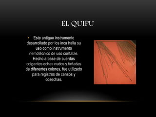 EL QUIPU 
• Este antiguo instrumento 
desarrollado por los inca halla su 
uso como instrumento 
nemotécnico de uso contable. 
Hecho a base de cuerdas 
colgantes echas nudos y tintadas 
de diferentes colores, fue utilizado 
para registros de censos y 
cosechas. 
 
