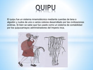 El quipu fue un sistema mnemotécnico mediante cuerdas de lana o 
algodón y nudos de uno o varios colores desarrollado por las civilizaciones 
andinas. Si bien se sabe que fue usado como un sistema de contabilidad 
por los quipucamayoc administradores del Imperio inca. 
 