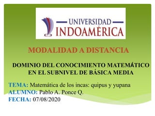 DOMINIO DEL CONOCIMIENTO MATEMÁTICO
EN EL SUBNIVEL DE BÁSICA MEDIA
TEMA: Matemática de los incas: quipus y yupana
ALUMNO: Pablo A. Ponce Q.
FECHA: 07/08/2020
 