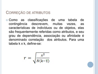 CORREÇÃO DE ATRIBUTOS
 Como as classificações de uma tabela de
contingência descrevem, muitas vezes, as
características de indivíduos ou de objetos, elas
são frequentemente referidas como atributos, e seu
grau de dependência, associação ou afinidade é
denominado correlação dos atributos. Para uma
tabela k x k, define-se:
 