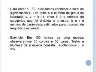  Para obter o precisamos conhecer o nível de
significância () do teste e o número de graus de
liberdade v, v = k-1-r, onde k é o número de
categorias que foi dividida a amostra; e o r é
número de parâmetros estimados para o calculo de
frequência esperada.
 Exemplo: Em 100 lances de uma moeda,
observaram-se 65 coroas e 35 caras. Testar a
hipótese de a moeda honesta , adotando-se  =
5%.
 
