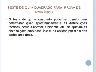 TESTE DE QUI - QUADRADO PARA PROVA DE
ADERÊNCIA
 O teste de qui – quadrado pode ser usado para
determinar quão aproximadamente as distribuições
teóricas, como a normal, a binomial etc., se ajustam às
distribuições empíricas, isto é, as obtidas por meio dos
dados amostrais.
 
