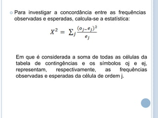  Para investigar a concordância entre as frequências
observadas e esperadas, calcula-se a estatística:
Em que é considerada a soma de todas as células da
tabela de contingências e os símbolos oj e ej,
representam, respectivamente, as frequências
observadas e esperadas da célula de ordem j.
 