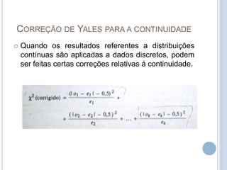 CORREÇÃO DE YALES PARA A CONTINUIDADE
 Quando os resultados referentes a distribuições
contínuas são aplicadas a dados discretos, podem
ser feitas certas correções relativas á continuidade.
 