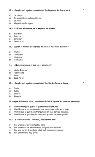 13.- Completa el siguiente enunciado: “La hermana de Charo murió___________”
a) De cáncer
b) En un accidente automovilístico
c) De polio
d) Ahogada en Cartagena
14.- ¿Cuál era el nombre de la empresa de buses?
a) Marinter
b) Intertur
c) Intermar
d) Intercosta
15.- ¿Quién le heredó la empresa de buses a la señora Gallardo?
a) Un tío
b) Su abuelo
c) Su padre
d) Su madre
16.- ¿Quién manejaba el bus en el accidente?
a) Cacho Ramírez
b) Don Chemo
c) León
d) José Pérez
17.- Completa el siguiente enunciado: “La tía de Cacho se llama_____________”
a) Eulalia
b) Sofía
c) Solícita
d) Manuela
18.-Según la historia leída, podríamos definir a Quique H, como un personaje:
a) Un niño tranquilo, que no le gustaban las aventuras
b) Un niño que le encantaba estar con sus padres en las vacaciones.
c) Un niño que le gustaba la tranquilidad en casa por eso se quedó.
d) Un niño que le gustaban las aventuras y casos de investigación.
19.- La señora Rosaura Gallardo, físicamente era:
a) Era una mujer joven delgada y bella.
b) Era una mujer de mediana edad, delgada pero no bella.
c) Era una mujer de mediana edad, extremadamente gorda.
d) Era una anciana, muy gorda.
 