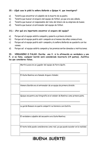 20.- ¿Qué caso le pidió la señora Gallardo a Quique H, que investigara?
a) Tendría que encontrar al culpable de la muerte de su padre.
b) Tendría que buscar al arquero del equipo de fútbol, ya que era una cábala.
c) Tendría que buscar al responsable del robo del dinero de su empresa de buses.
d) Tendría que buscar al entrenador del equipo de fútbol.
21).- ¿Por qué era importante encontrar al arquero del equipo?
a) Porque así el equipo saldría campeón y pasaría a primera división.
b) Porque así el equipo podría salir campeón en al menos dos años consecutivos,
c) Porque así el equipo podría salir campeón y la señora Gallardo se quedaría con los
vienes.
d) Porque así el equipo saldría campeón y los premios serían donados a instituciones.
II- VERDADERO O FALSO: Escribe una V, si la afirmación es verdadera y una
F, si es falsa, cualquier borrón será considerado incorrecto (14 puntos). Justifica
las que consideres falsas.
Martín Lucas era un jugador del equipo de Ferro Quilín.
______________________________________________________
El Cacho Ramírez era llamado Arquero Volador.
______________________________________________________
Homero Gavilán era el entrenador de un equipo de primera división.
______________________________________________________
Quique encuentra una fotografía en el velador de Ramírez como primera pista.
______________________________________________________
La gorda Rosaura no quería compartir su herencia con Cachito.
______________________________________________________
El verdadero culpable del secuestro era Cacho Ramírez.
______________________________________________________
El texto leído puede considerarse como real, ya que puede suceder en la realidad.
______________________________________________________
¡BUENA SUERTE!
 