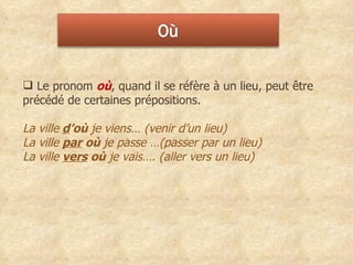Le pronom  où , quand il se réfère à un lieu, peut être précédé de certaines prépositions.  La ville   d ’où  je viens… (venir d’un lieu)  La ville   par  où  je passe …(passer par un lieu) La ville   vers  où  je vais…. (aller vers un lieu)  