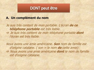 A.  Un complément du nom  Je suis très content de mon portable. L’écran  de ce téléphone portable  est très lisible.      Je suis très content de mon téléphone portable  dont  l’écran est très lisible. Nous avons une amie américaine.  Son  nom de famille est d’origine catalane. ( son = le nom  de  cette amie)     Nous avons une amie américaine  dont  le nom de famille est d’origine catalane. 