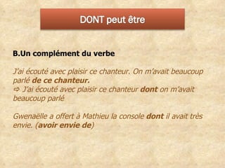 Un complément du verbe  J’ai écouté avec plaisir ce chanteur. On m’avait beaucoup parlé  de ce chanteur.     J’ai écouté avec plaisir ce chanteur  dont  on m’avait beaucoup parlé Gwenaëlle a offert à Mathieu la console  dont  il avait très envie. ( avoir envie de ) 