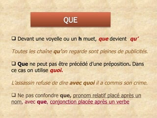 Devant une voyelle ou un  h  muet,   que  devient  qu’ Toutes les chaîne  qu’ on regarde sont pleines de publicités. Que  ne peut pas être précédé d’une préposition .  Dans ce cas on utilise  quoi. L’assassin refuse de dire  avec quoi  il a commis son crime. Ne pas confondre  que,   pronom relatif placé après un nom , avec  que ,  conjonction placée après un verbe 