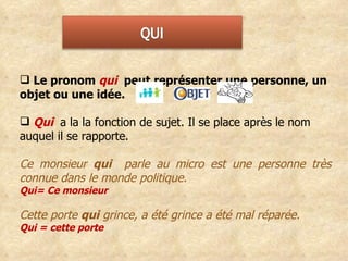 Le pronom  qui  peut représenter une personne, un objet ou une idée.  Qui  a la la fonction de sujet. Il se place après le nom auquel il se rapporte. Ce monsieur  qui  parle au micro est une personne très connue dans le monde politique. Qui= Ce monsieur  Cette porte  qui  grince, a été grince a été mal réparée. Qui = cette porte 
