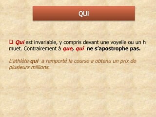 Qui   est invariable, y compris devant une voyelle ou un h muet. Contrairement à  que ,  qui  ne s’apostrophe pas.  L'athlète  qui  a remporté la course a obtenu un prix de plusieurs millions. 
