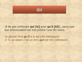 Ne pas confondre  qui [ki]  avec  qu’il [kil] ,  parce que leur prononciation est très proche l’une de l’autre. Le dernier livre  qu’il  a lu est très intéressant.  # Tu as raison c’est un livre  qui  est très intéressant. 